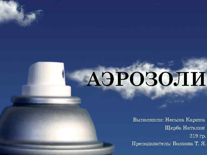АЭРОЗОЛИ Выполнили: Несына Карина Щерба Наталия 219 гр. Преподаватель: Волкова Т. Я. 