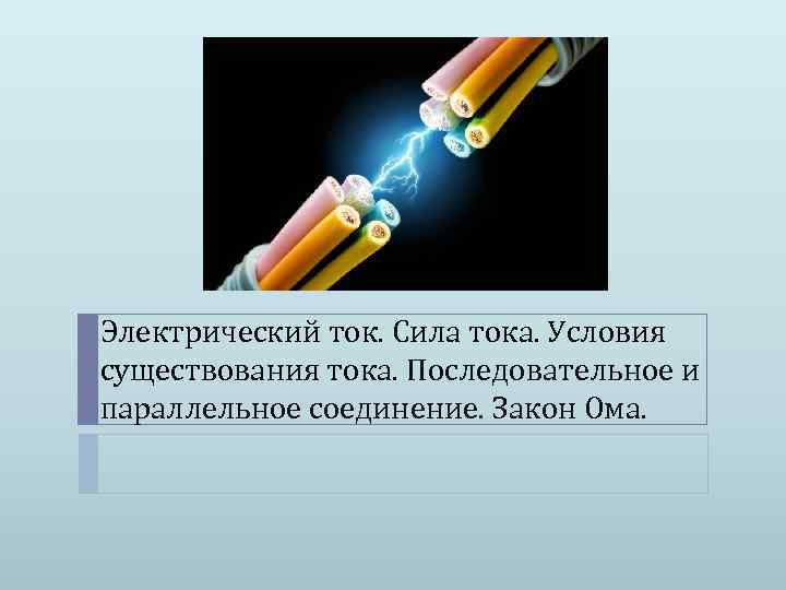 Электрический ток. Сила тока. Условия существования тока. Последовательное и параллельное соединение. Закон Ома. 