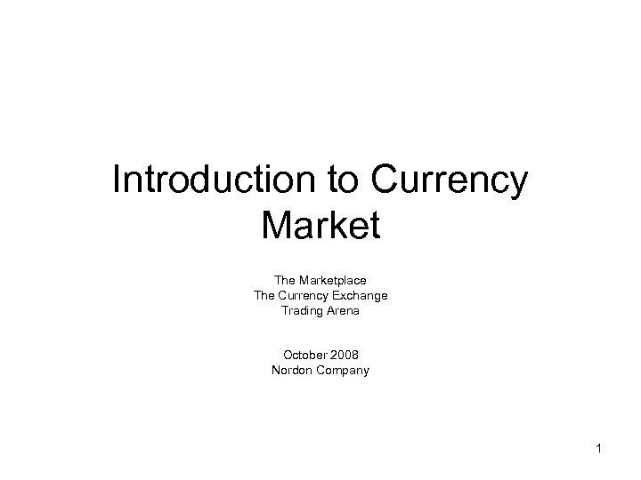Introduction to Currency Market The Marketplace The Currency Exchange Trading Arena October 2008 Nordon