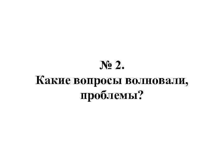 № 2. Какие вопросы волновали, проблемы? 