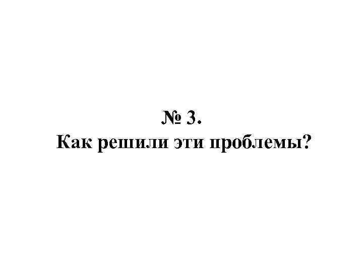 № 3. Как решили эти проблемы? 