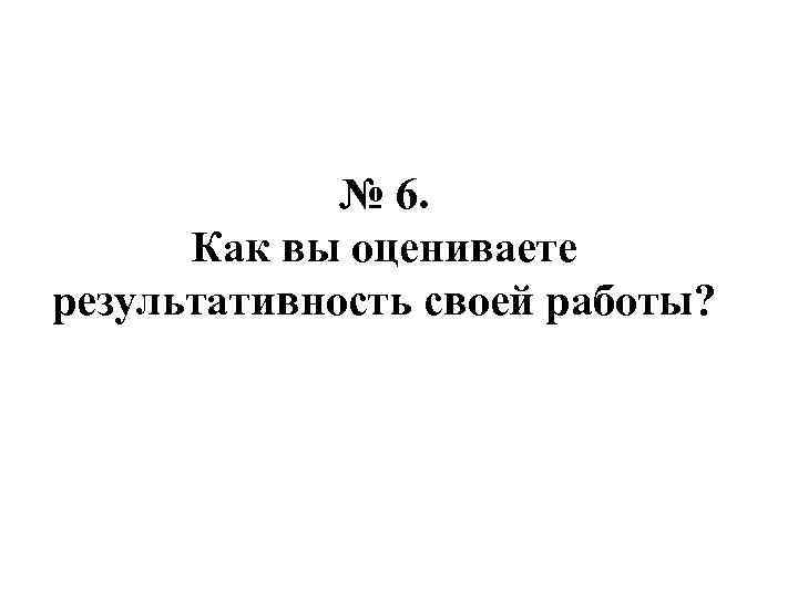 № 6. Как вы оцениваете результативность своей работы? 