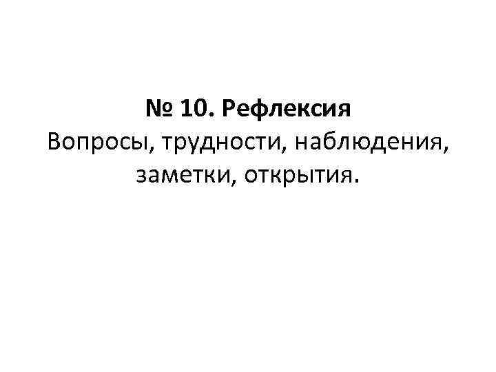 № 10. Рефлексия Вопросы, трудности, наблюдения, заметки, открытия. 