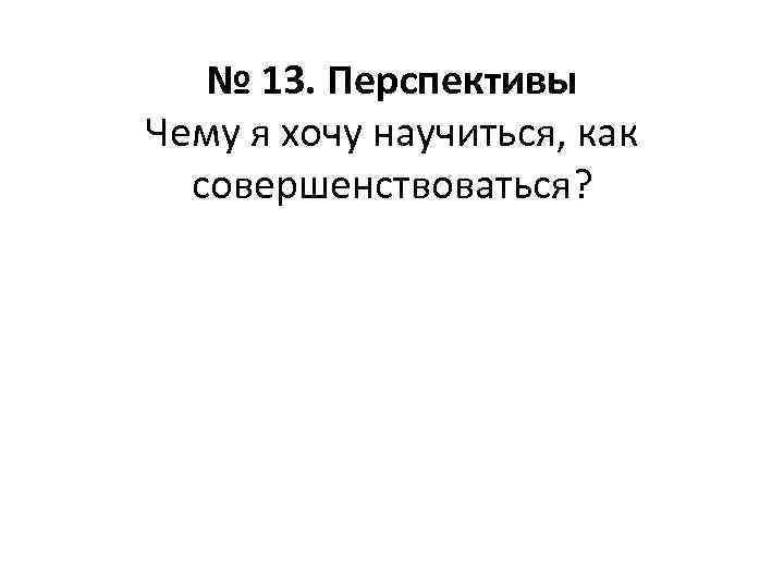 № 13. Перспективы Чему я хочу научиться, как совершенствоваться? 