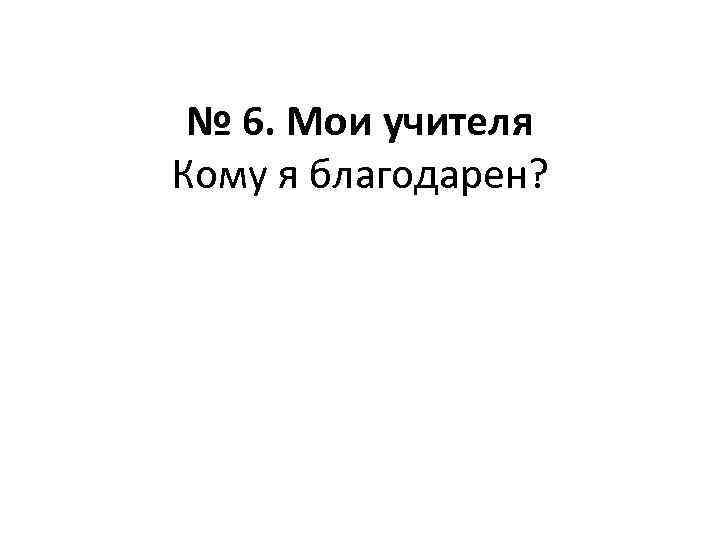 № 6. Мои учителя Кому я благодарен? 