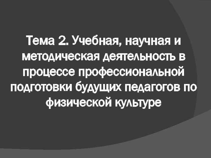 Тема 2. Учебная, научная и методическая деятельность в процессе профессиональной подготовки будущих педагогов по