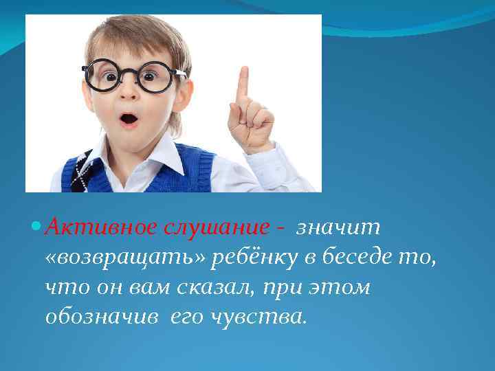  Активное слушание - значит «возвращать» ребёнку в беседе то, что он вам сказал,