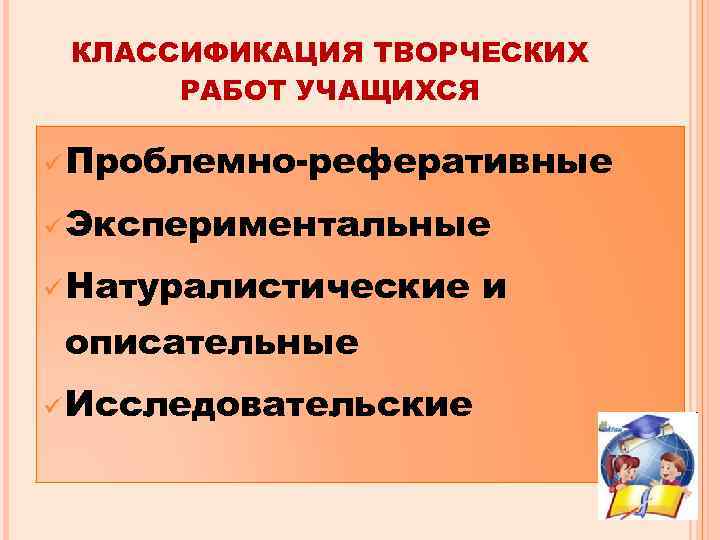 КЛАССИФИКАЦИЯ ТВОРЧЕСКИХ РАБОТ УЧАЩИХСЯ ü Проблемно-реферативные ü Экспериментальные ü Натуралистические описательные ü Исследовательские и