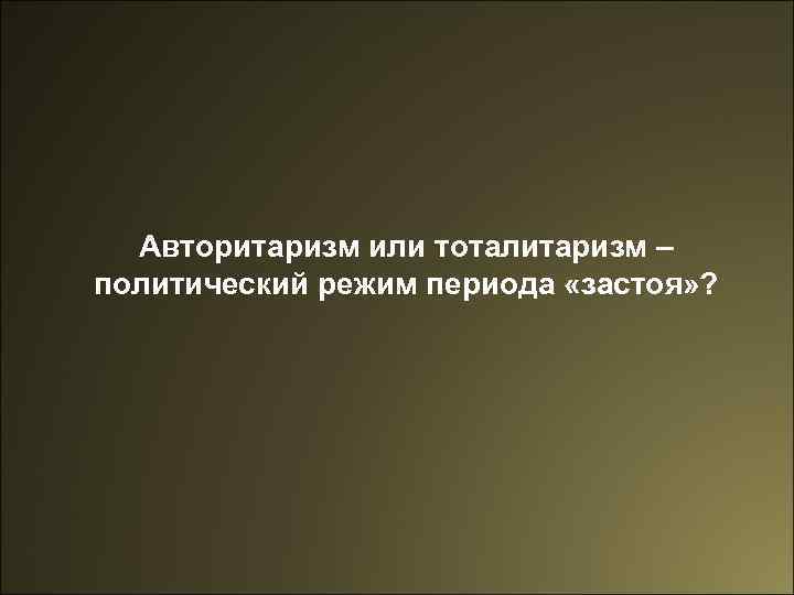 Авторитаризм или тоталитаризм – политический режим периода «застоя» ? 