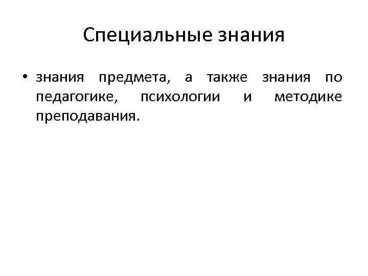 Специальные знания • знания предмета, а также знания по педагогике, психологии и методике преподавания.