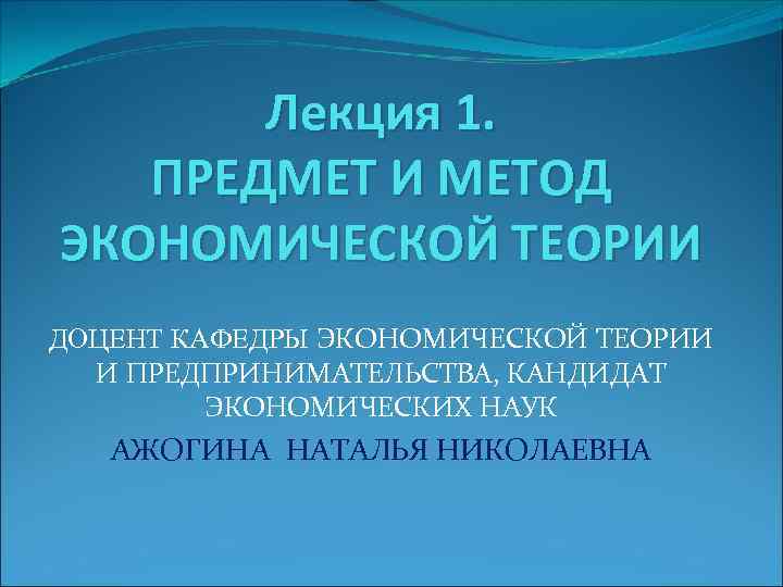 Лекция 1. ПРЕДМЕТ И МЕТОД ЭКОНОМИЧЕСКОЙ ТЕОРИИ ДОЦЕНТ КАФЕДРЫ ЭКОНОМИЧЕСКОЙ ТЕОРИИ И ПРЕДПРИНИМАТЕЛЬСТВА, КАНДИДАТ