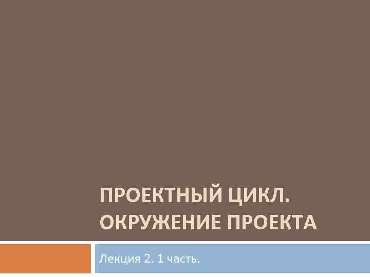 ПРОЕКТНЫЙ ЦИКЛ. ОКРУЖЕНИЕ ПРОЕКТА Лекция 2. 1 часть. 