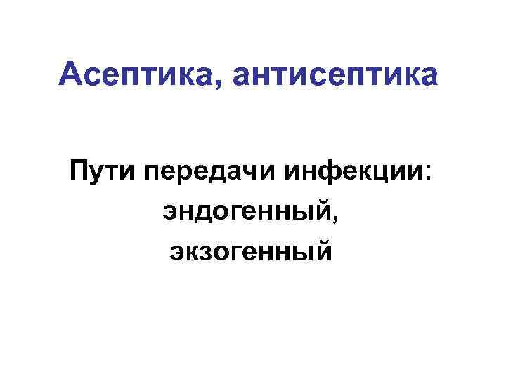 Асептика, антисептика Пути передачи инфекции: эндогенный, экзогенный 