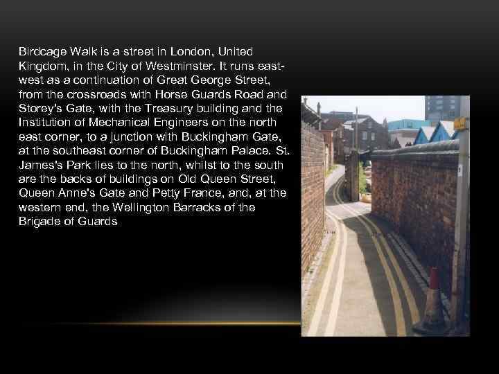 Birdcage Walk is a street in London, United Kingdom, in the City of Westminster.