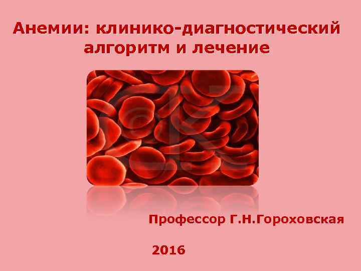 Анемии: клинико-диагностический алгоритм и лечение Профессор Г. Н. Гороховская 2016 