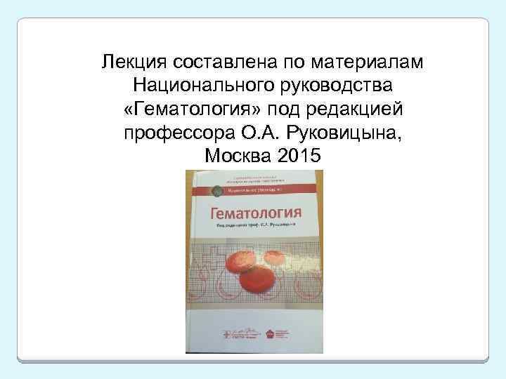 Лекция составлена по материалам Национального руководства «Гематология» под редакцией профессора О. А. Руковицына, Москва