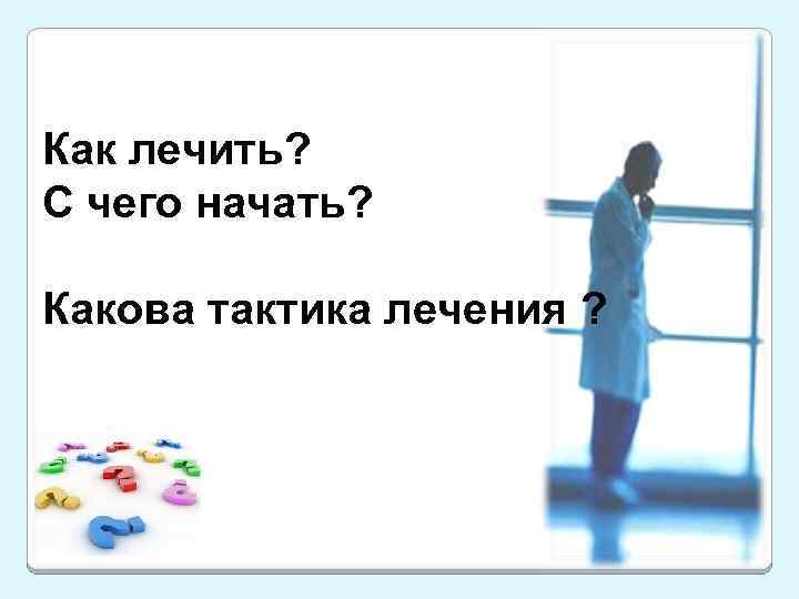 Как лечить? С чего начать? Какова тактика лечения ? 