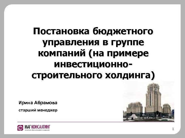 Постановка бюджетного управления в группе компаний (на примере инвестиционностроительного холдинга) Ирина Абрамова старший менеджер