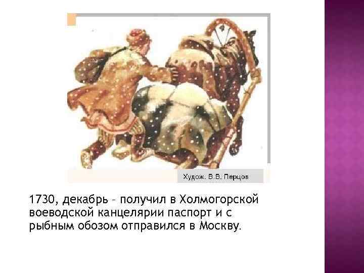 1730, декабрь – получил в Холмогорской воеводской канцелярии паспорт и с рыбным обозом отправился