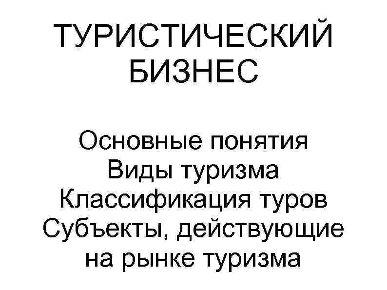 ТУРИСТИЧЕСКИЙ БИЗНЕС Основные понятия Виды туризма Классификация туров Субъекты, действующие на рынке туризма 