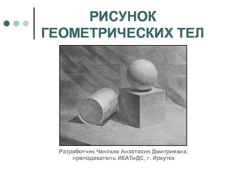 РИСУНОК ГЕОМЕТРИЧЕСКИХ ТЕЛ Разработчик Ченских Анастасия Дмитриевна, преподаватель ИКАТи. ДС, г. Иркутск 