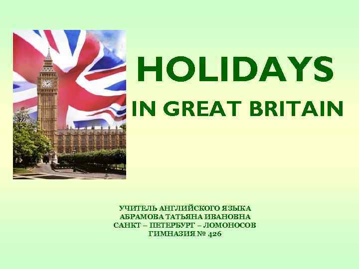 HOLIDAYS IN GREAT BRITAIN УЧИТЕЛЬ АНГЛИЙСКОГО ЯЗЫКА АБРАМОВА ТАТЬЯНА ИВАНОВНА САНКТ – ПЕТЕРБУРГ –