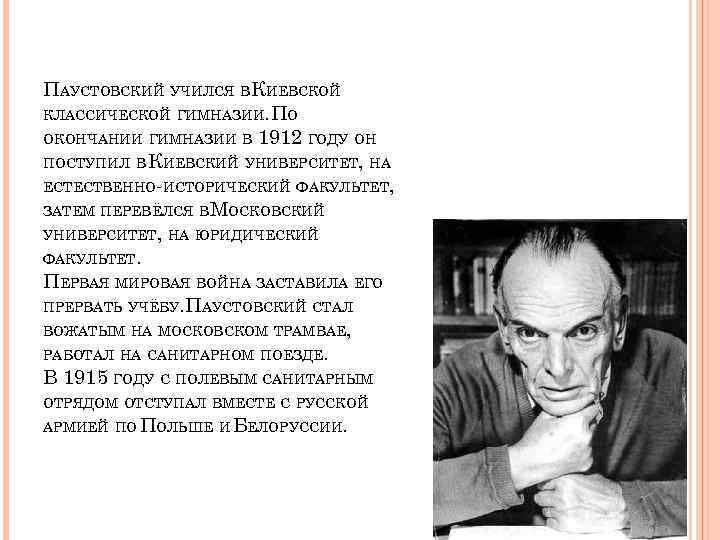 ПАУСТОВСКИЙ УЧИЛСЯ ВКИЕВСКОЙ КЛАССИЧЕСКОЙ ГИМНАЗИИ. ПО ОКОНЧАНИИ ГИМНАЗИИ В 1912 ГОДУ ОН ПОСТУПИЛ В