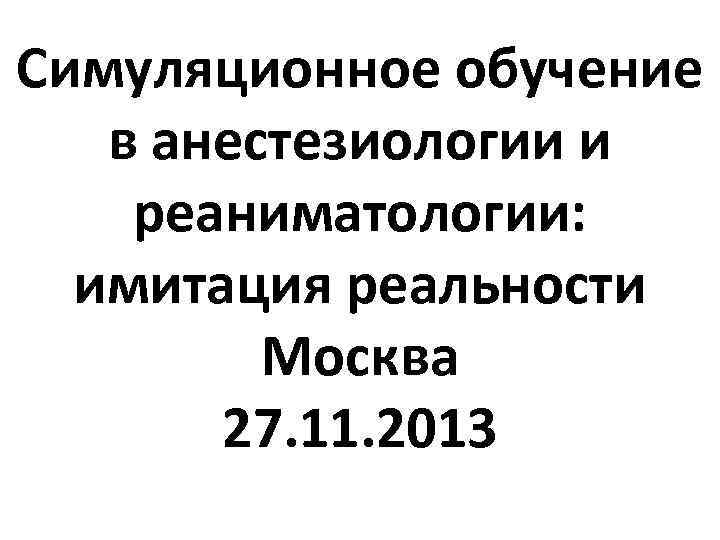 Симуляционное обучение в анестезиологии и реаниматологии: имитация реальности Москва 27. 11. 2013 