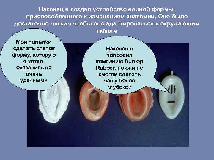 Наконец я создал устройство единой формы, приспособленного к изменениям анатомии, Оно было достаточно мягким