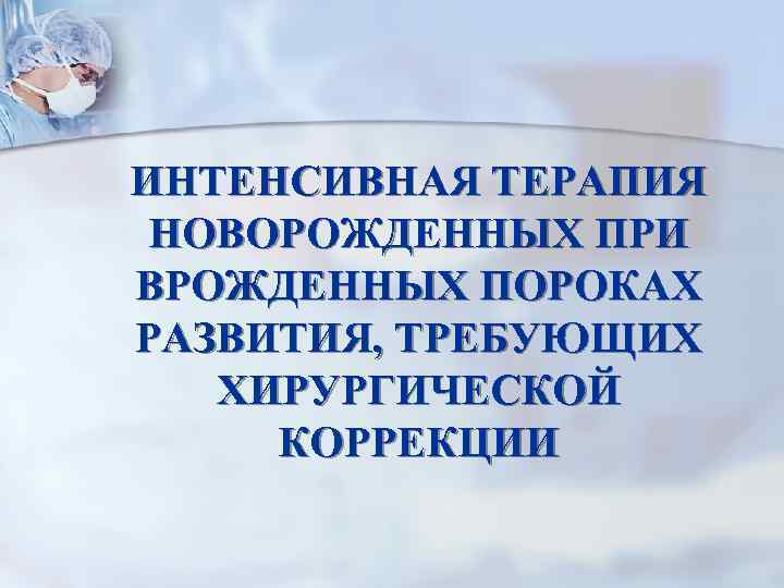 ИНТЕНСИВНАЯ ТЕРАПИЯ НОВОРОЖДЕННЫХ ПРИ ВРОЖДЕННЫХ ПОРОКАХ РАЗВИТИЯ, ТРЕБУЮЩИХ ХИРУРГИЧЕСКОЙ КОРРЕКЦИИ 