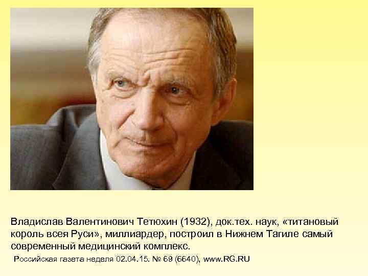 Владислав Валентинович Тетюхин (1932), док. тех. наук, «титановый король всея Руси» , миллиардер, построил