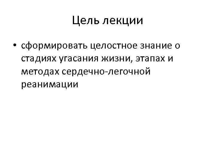 Цель лекции • сформировать целостное знание о стадиях угасания жизни, этапах и методах сердечно-легочной