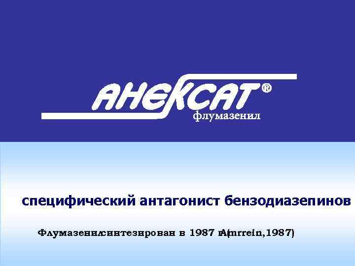 специфический антагонист бензодиазепинов Флумазенил синтезирован в 1987 г ( Amrrein, 1987) 
