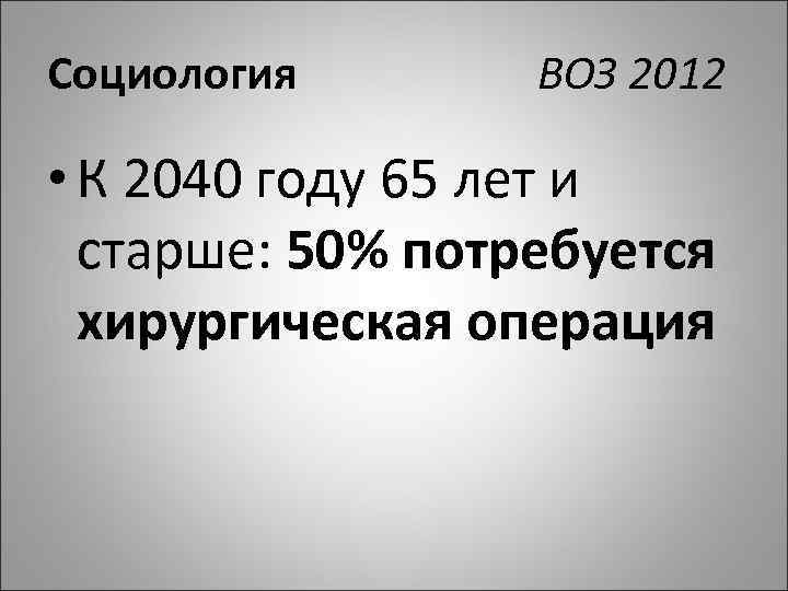 Социология ВОЗ 2012 • К 2040 году 65 лет и старше: 50% потребуется хирургическая