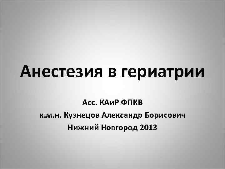 Анестезия в гериатрии Асс. КАи. Р ФПКВ к. м. н. Кузнецов Александр Борисович Нижний