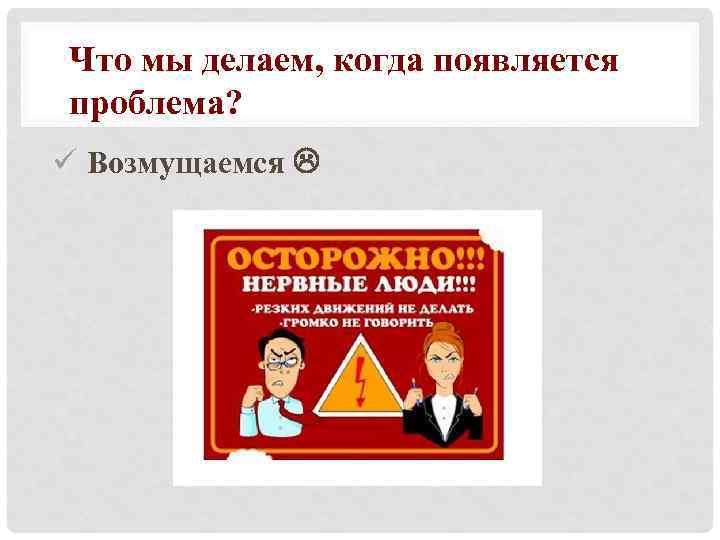 Что мы делаем, когда появляется проблема? ü Возмущаемся 