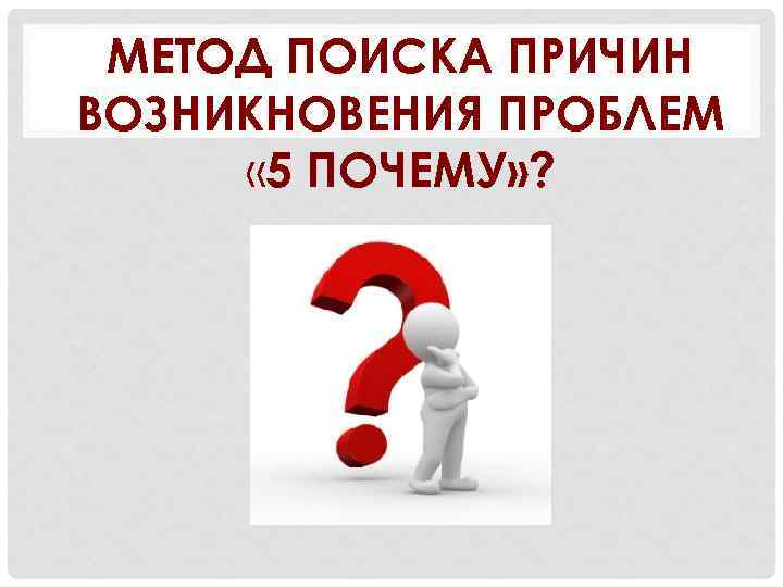 МЕТОД ПОИСКА ПРИЧИН ВОЗНИКНОВЕНИЯ ПРОБЛЕМ « 5 ПОЧЕМУ» ? 