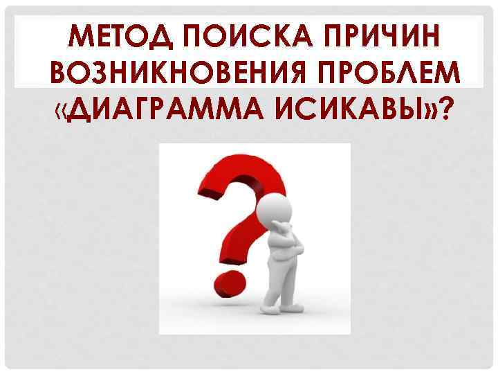 МЕТОД ПОИСКА ПРИЧИН ВОЗНИКНОВЕНИЯ ПРОБЛЕМ «ДИАГРАММА ИСИКАВЫ» ? 