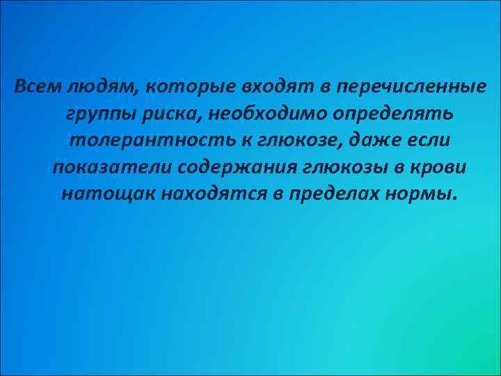 Всем людям, которые входят в перечисленные группы риска, необходимо определять толерантность к глюкозе, даже