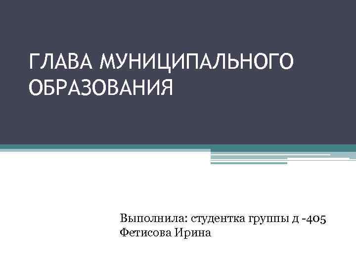 ГЛАВА МУНИЦИПАЛЬНОГО ОБРАЗОВАНИЯ Выполнила: студентка группы д -405 Фетисова Ирина 