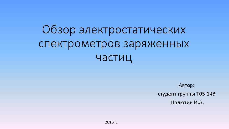 Обзор электростатических спектрометров заряженных частиц Автор: студент группы Т 05 -143 Шалютин И. А.