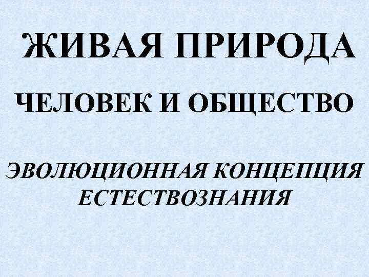  ЖИВАЯ ПРИРОДА ЧЕЛОВЕК И ОБЩЕСТВО ЭВОЛЮЦИОННАЯ КОНЦЕПЦИЯ ЕСТЕСТВОЗНАНИЯ 