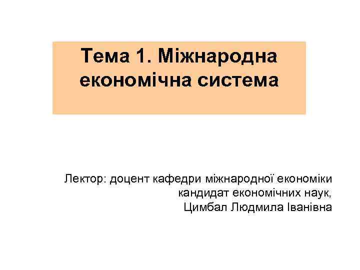 Тема 1. Міжнародна економічна система Лектор: доцент кафедри міжнародної економіки кандидат економічних наук, Цимбал