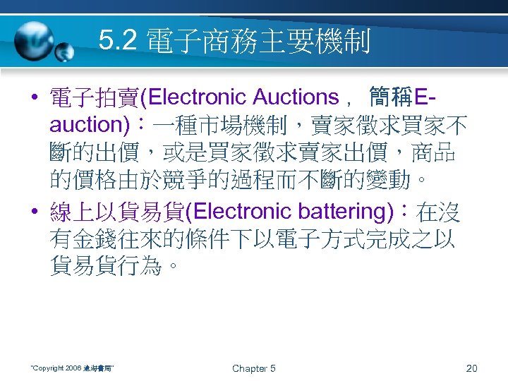 5. 2 電子商務主要機制 • 電子拍賣(Electronic Auctions ，簡稱Eauction)：一種市場機制，賣家徵求買家不 斷的出價，或是買家徵求賣家出價，商品 的價格由於競爭的過程而不斷的變動。 • 線上以貨易貨(Electronic battering)：在沒 有金錢往來的條件下以電子方式完成之以 貨易貨行為。