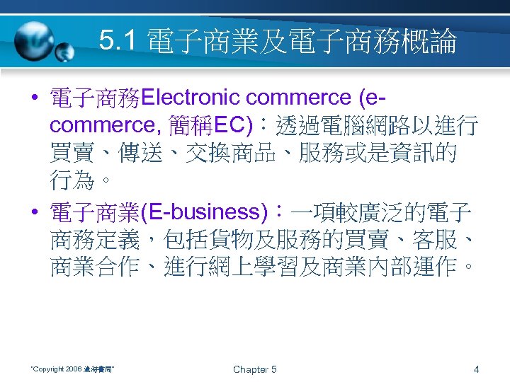 5. 1 電子商業及電子商務概論 • 電子商務Electronic commerce (ecommerce, 簡稱EC)：透過電腦網路以進行 買賣、傳送、交換商品、服務或是資訊的 行為。 • 電子商業(E-business)：一項較廣泛的電子 商務定義，包括貨物及服務的買賣、客服、 商業合作、進行網上學習及商業內部運作。