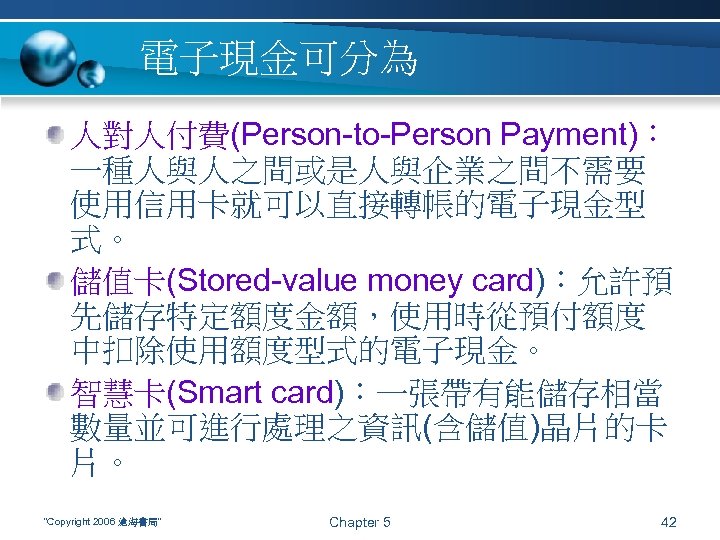 電子現金可分為 人對人付費(Person-to-Person Payment)： 一種人與人之間或是人與企業之間不需要 使用信用卡就可以直接轉帳的電子現金型 式。 儲值卡(Stored-value money card)：允許預 先儲存特定額度金額，使用時從預付額度 中扣除使用額度型式的電子現金。 智慧卡(Smart card)：一張帶有能儲存相當 數量並可進行處理之資訊(含儲值)晶片的卡