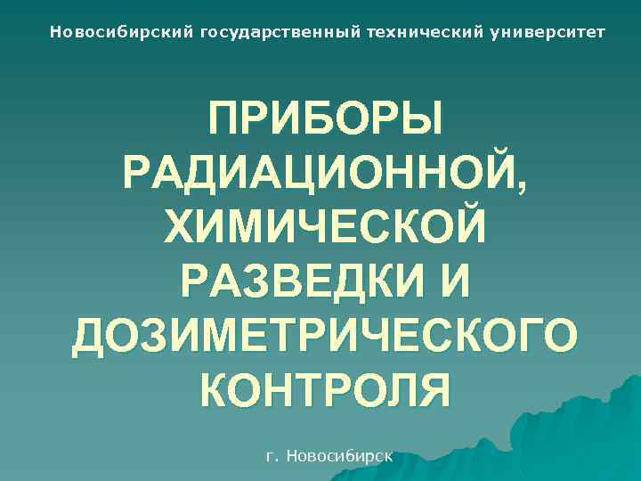 Новосибирский государственный технический университет ПРИБОРЫ РАДИАЦИОННОЙ, ХИМИЧЕСКОЙ РАЗВЕДКИ И ДОЗИМЕТРИЧЕСКОГО КОНТРОЛЯ г. Новосибирск 