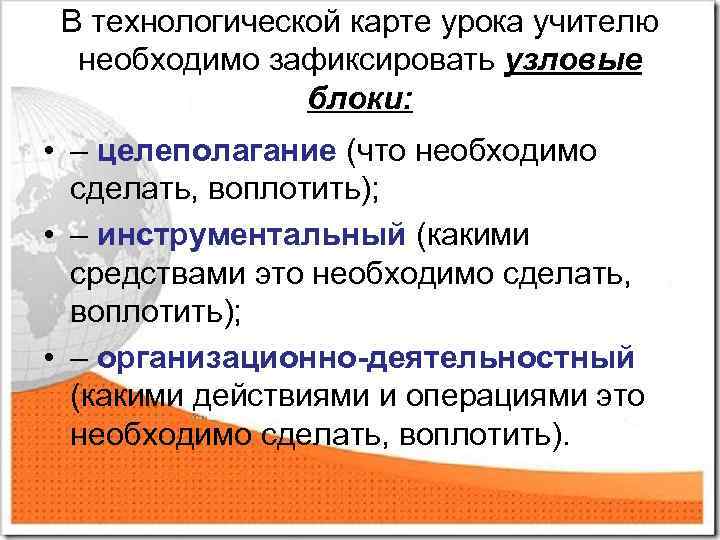 В технологической карте урока учителю необходимо зафиксировать узловые блоки: • – целеполагание (что необходимо