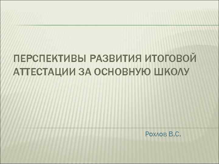 ПЕРСПЕКТИВЫ РАЗВИТИЯ ИТОГОВОЙ АТТЕСТАЦИИ ЗА ОСНОВНУЮ ШКОЛУ Рохлов В. С. 