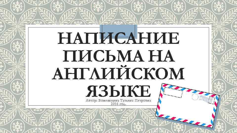 НАПИСАНИЕ ПИСЬМА НА АНГЛИЙСКОМ ЯЗЫКЕ Автор: Боженькина Татьяна Петровна 2016 год. 